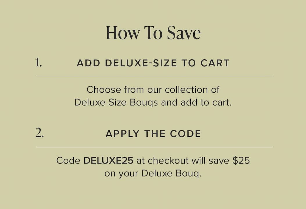 How to Save: (1) Add Deluxe-Size Bouq from the Deluxe Size Bouq Collection to your cart. (2) Apply the code DELUXE25 at checkout and save $25.