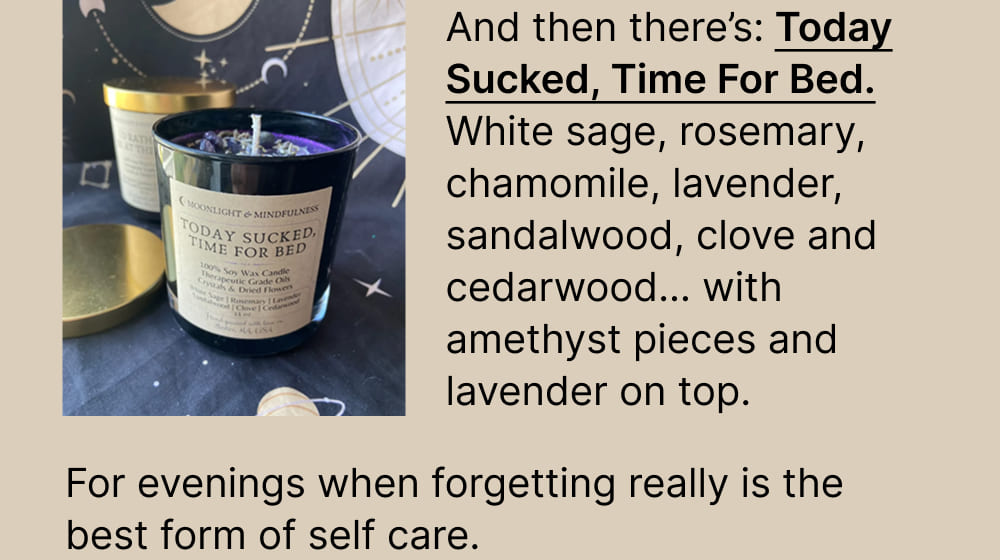 And then there’s: Today Sucked, Time For Bed. White sage, rosemary, chamomile, lavender, sandalwood, clove and cedarwood… with amethyst pieces and lavender on top.