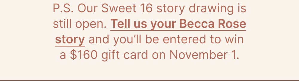 P.S. Our Sweet 16 story drawing is still open. Tell us your Becca Rose story and you’ll be entered to win a $160 gift card on November 1.