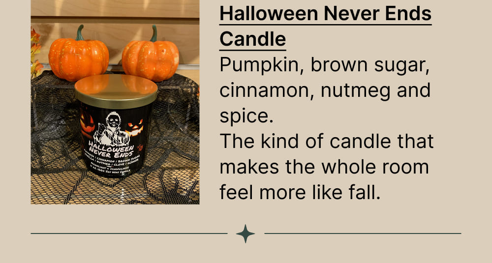 Halloween Never Ends Candle Pumpkin, brown sugar, cinnamon, nutmeg and spice. The kind of candle that makes the whole room feel more like fall.