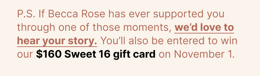 P.S. If Becca Rose has ever supported you through one of those moments, we’d love to hear your story. You’ll also be entered to win our $160 Sweet 16 gift card on November 1.