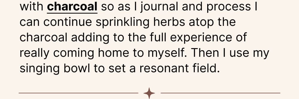 For a ritual like this I love using my cauldron with charcoal so as I journal and process I can continue sprinkling herbs atop the charcoal adding to the full experience of really coming home to myself. Then I use my singing bowl to set a resonant field.