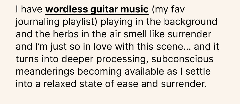 I have wordless guitar music (my fav journaling playlist) playing in the background and the herbs in the air smell like surrender and I’m just so in love with this scene…” and it turns into deeper processing, subconscious meanderings becoming available as I settle into a relaxed state of ease and surrender.