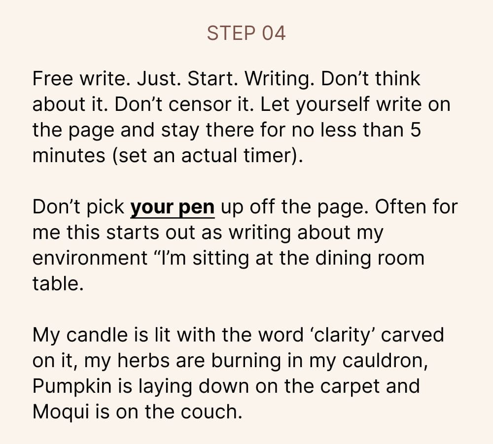Free write. Just. Start. Writing. Don’t think about it. Don’t censor it. Let yourself write on the page and stay there for no less than 5 minutes (set an actual timer).   Don’t pick your pen up off the page. Often for me this starts out as writing about my environment “I’m sitting at the dining room table.   My candle is lit with the word ‘clarity’ carved on it, my herbs are burning in my cauldron, Pumpkin is laying down on the carpet and Moqui is on the couch.   I have wordless guitar music (my fav journaling playlist) playing in the background and the herbs in the air smell like surrender and I’m just so in love with this scene… and it turns into deeper processing, subconscious meanderings becoming available as I settle into a relaxed state of ease and surrender.