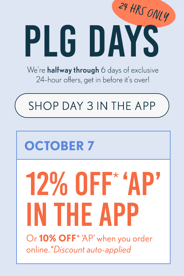 24 Hours Only! PLG Days! We're halfway through 6 days of exclusive 24-hour offers, get in before it's over! Shop Day 3 in the app! October 7 - 12% Off* 'AP' In the App, or 10% off* 'AP' when you order online.
