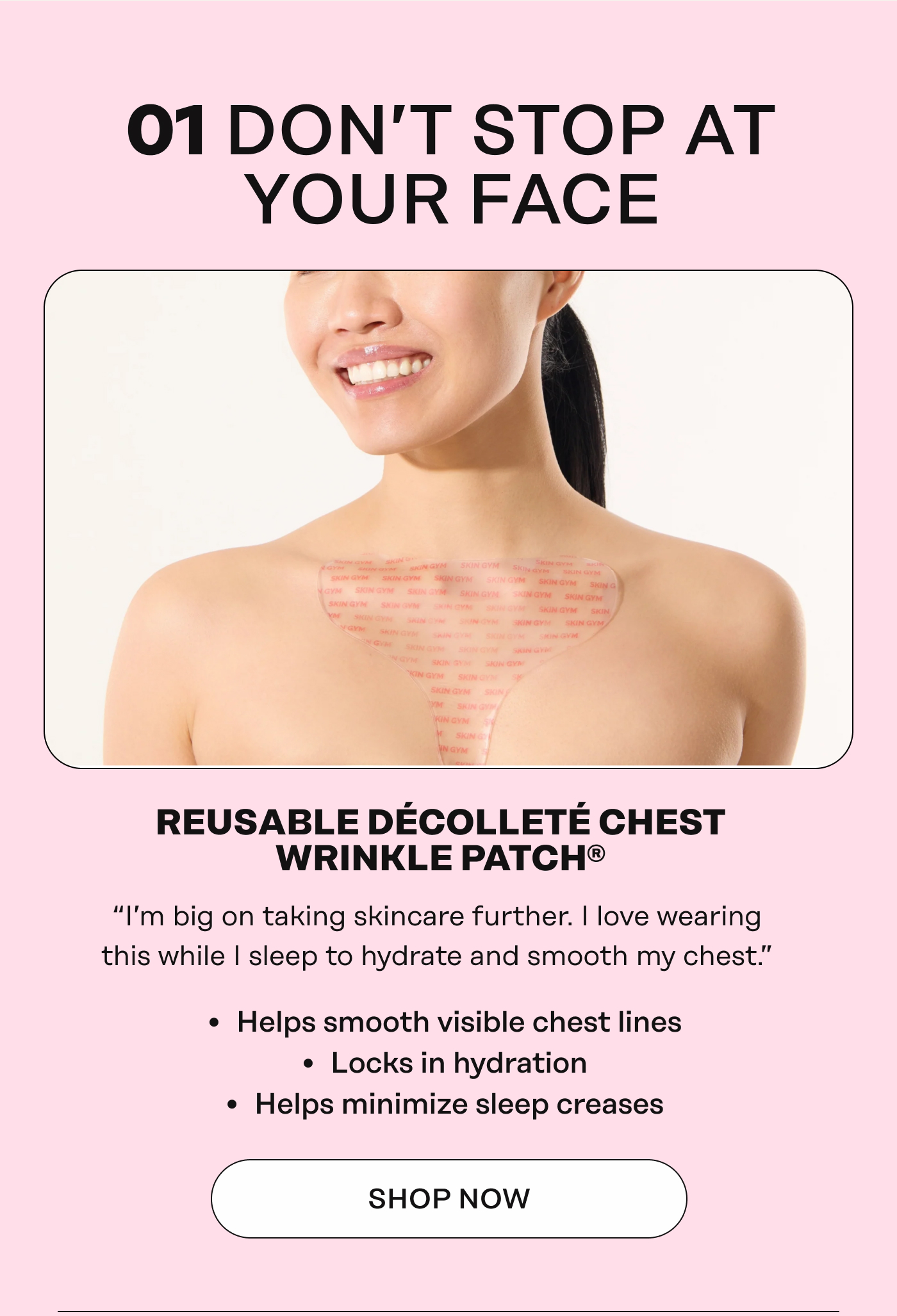 01 DON’T STOP AT YOUR FACE REUSABLE DÉCOLLETÉ CHEST WRINKLE PATCH® “I'm big on taking skincare further. I love wearing&nbsp; this while | sleep to hydrate and smooth my chest.”&nbsp; *Helps smooth visible chest lines&nbsp;  *Locks in hydration&nbsp;  *Helps minimize sleep creases. Shop Now 