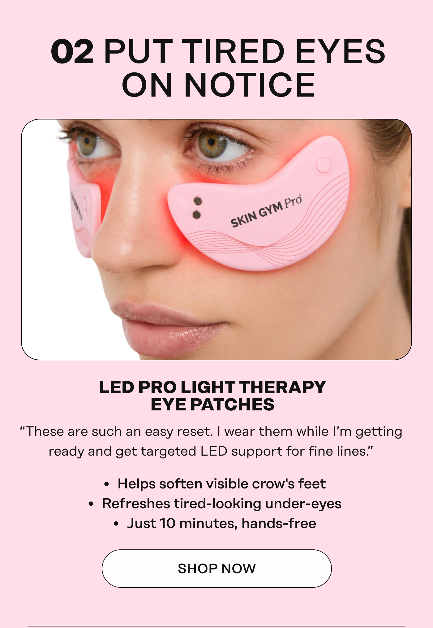 02 PUT TIRED EYES ON NOTICE. LED PRO LIGHT THERAPY EYE PATCHES “These are such an easy reset. I wear them while I'm getting ready and get targeted LED support for fine lines.” + Helps soften visible crow's feet + Refreshes tired-looking under-eyes + Just 10 minutes, hands-free. Shop Now