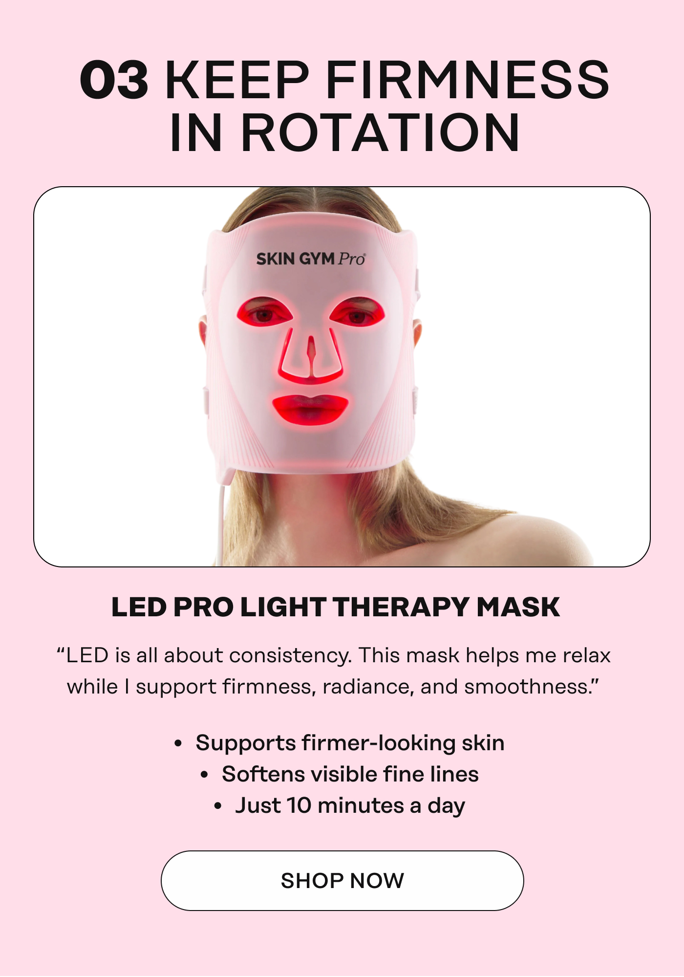 03 KEEP FIRMNESS IN ROTATION. LED PRO LIGHT THERAPY MASK&nbsp; “LED is all about consistency. This mask helps me relax&nbsp; while&nbsp;I&nbsp;support firmness, radiance, and smoothness.”&nbsp; *Supports firmer-looking skin&nbsp;  *Softens visible fine lines&nbsp;  *Just 10 minutes a day. Shop Now