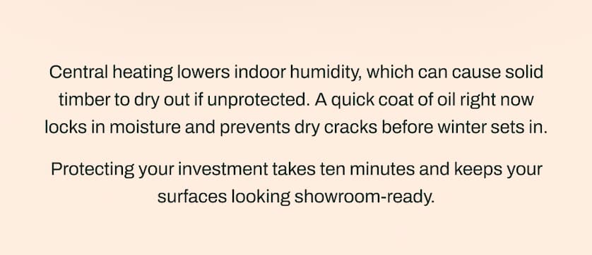 Central heating lowers indoor humidity, which can cause solid timber to dry out if unprotected. A quick coat of oil right now locks in moisture and prevents dry cracks before winter sets in.  Protecting your investment takes ten minutes and keeps your surfaces looking showroom-ready.