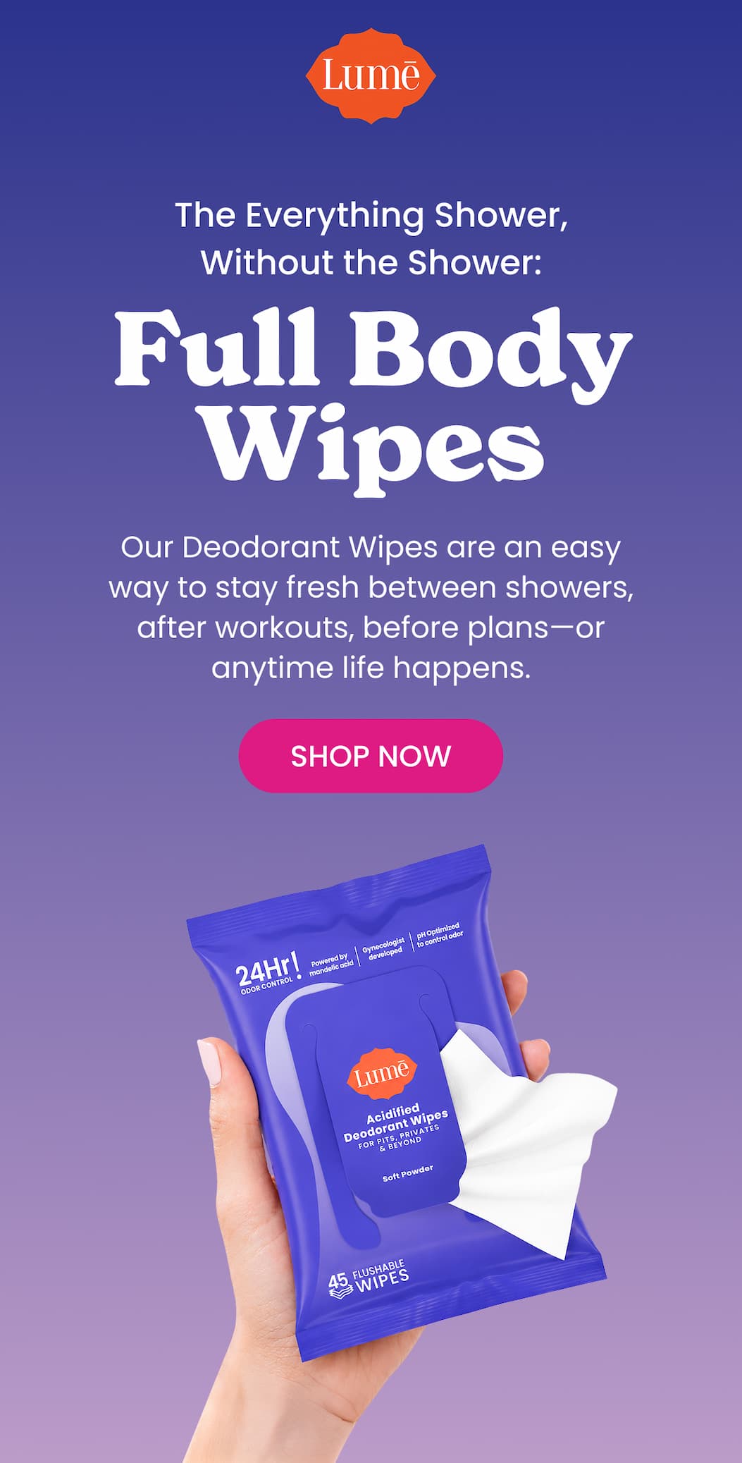 Header: For Real Life Between Showers Body Copy: Our Deodorant Wipes are an easy way to stay fresh between showers, after workouts, before plans—or anytime life happens.  CTA: SHOP NOW