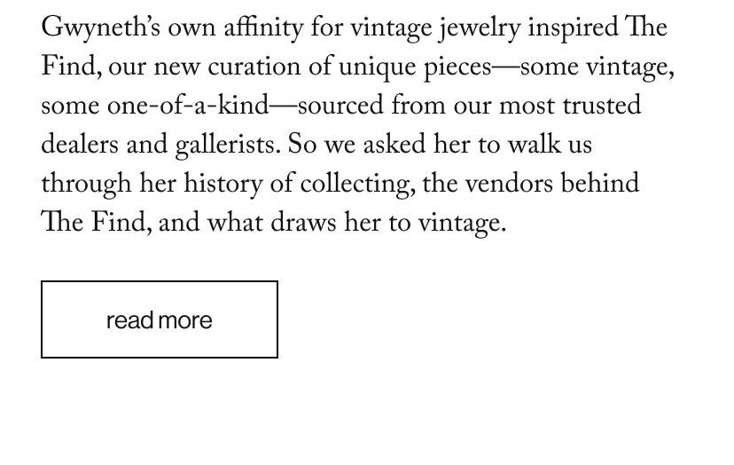 Gwyneth’s own affinity for vintage jewelry inspired The Find, our new curation of unique pieces—some vintage, some one-of-a-kind—sourced from our most trusted dealers and gallerists. So we asked her to walk us through her history of collecting, the vendors behind The Find, and what draws her to vintage.