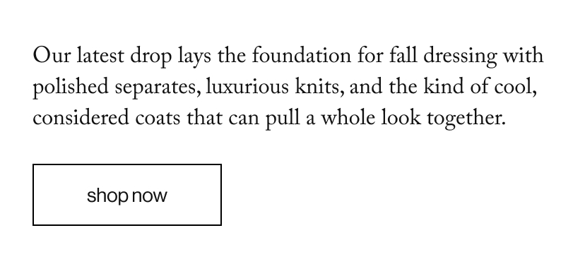 Our latest drop lays the foundation for fall dressing with polished separates, luxurious knits, and the kind of cool, considered coats that can pull a whole look together. 