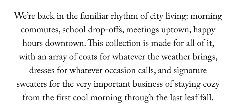 We’re back in the familiar rhythm of city living: morning commutes, school drop-offs, meetings uptown, happy hours downtown. This collection is made for all of it, with an array of coats for whatever the weather brings, dresses for whatever occasion calls, and signature sweaters for the very important business of staying cozy from the first cool morning through the last leaf fall.