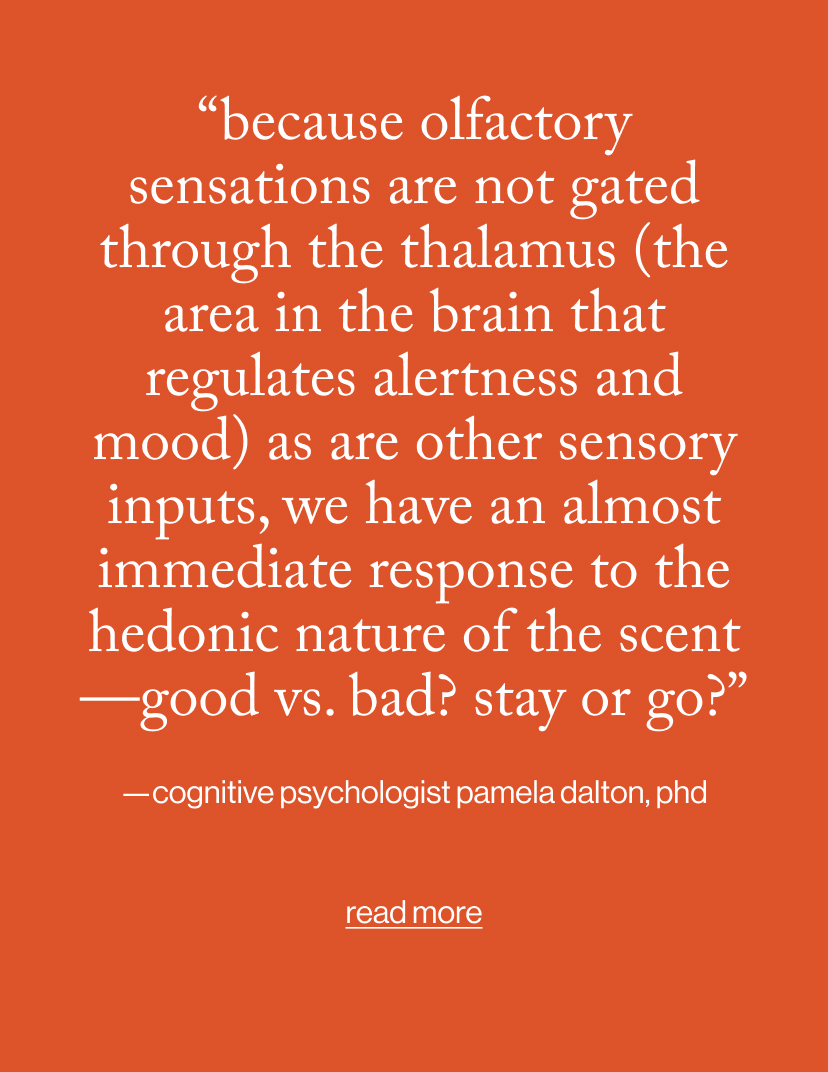 “Because olfactory sensations are not gated through the thalamus (the area in the brain that regulates alertness and mood) as are other sensory inputs, we have an almost immediate response to the hedonic nature of the scent—good vs. bad? Stay or go?”