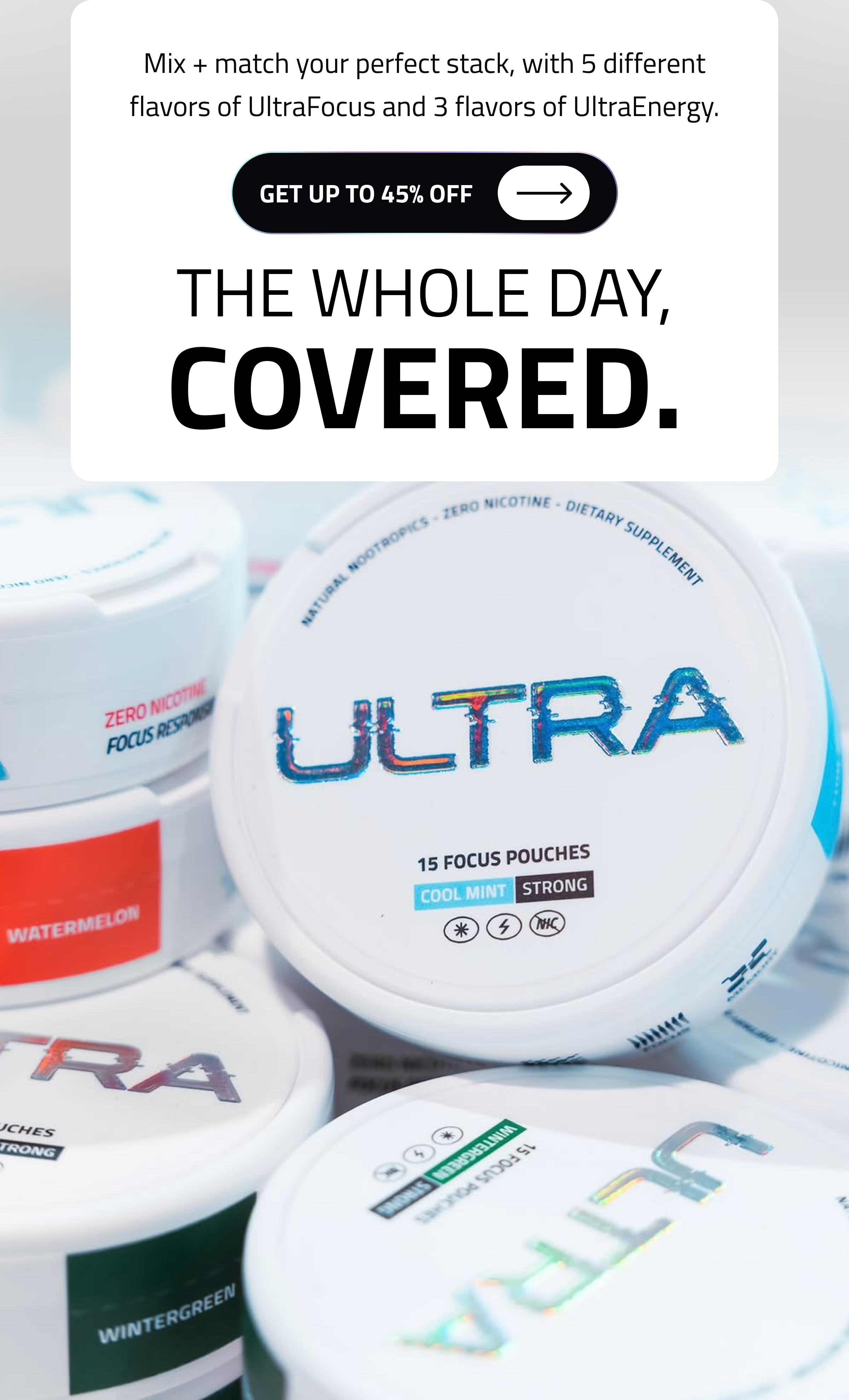 Mix + Match Your Perfect Stack, With 3 Different Flavors Of Ultrafocus And 3 Flavors Of Ultraenergy. Get Up To 45% Off The Whole Day, Covered.