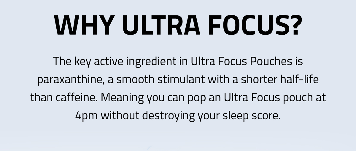 Why Ultra Focus? The Key Active Ingredient In Ultra Focus Pouches Is Paraxanthine, A Smooth Stimulant With A Shorter Half-life Than Caffeine.