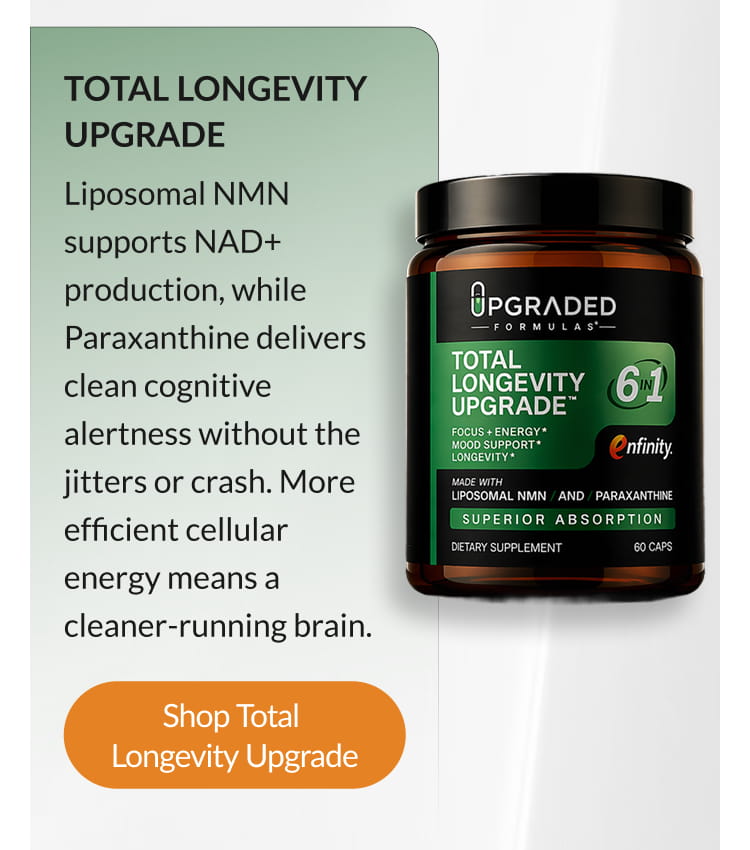TOTAL LONGEVITY UPGRADE Liposomal NMN supports NAD+ production, while Paraxanthine delivers clean cognitive alertness without the jitters or crash. More efficient cellular energy means a cleaner-running brain. Shop Total Longevity Upgrade