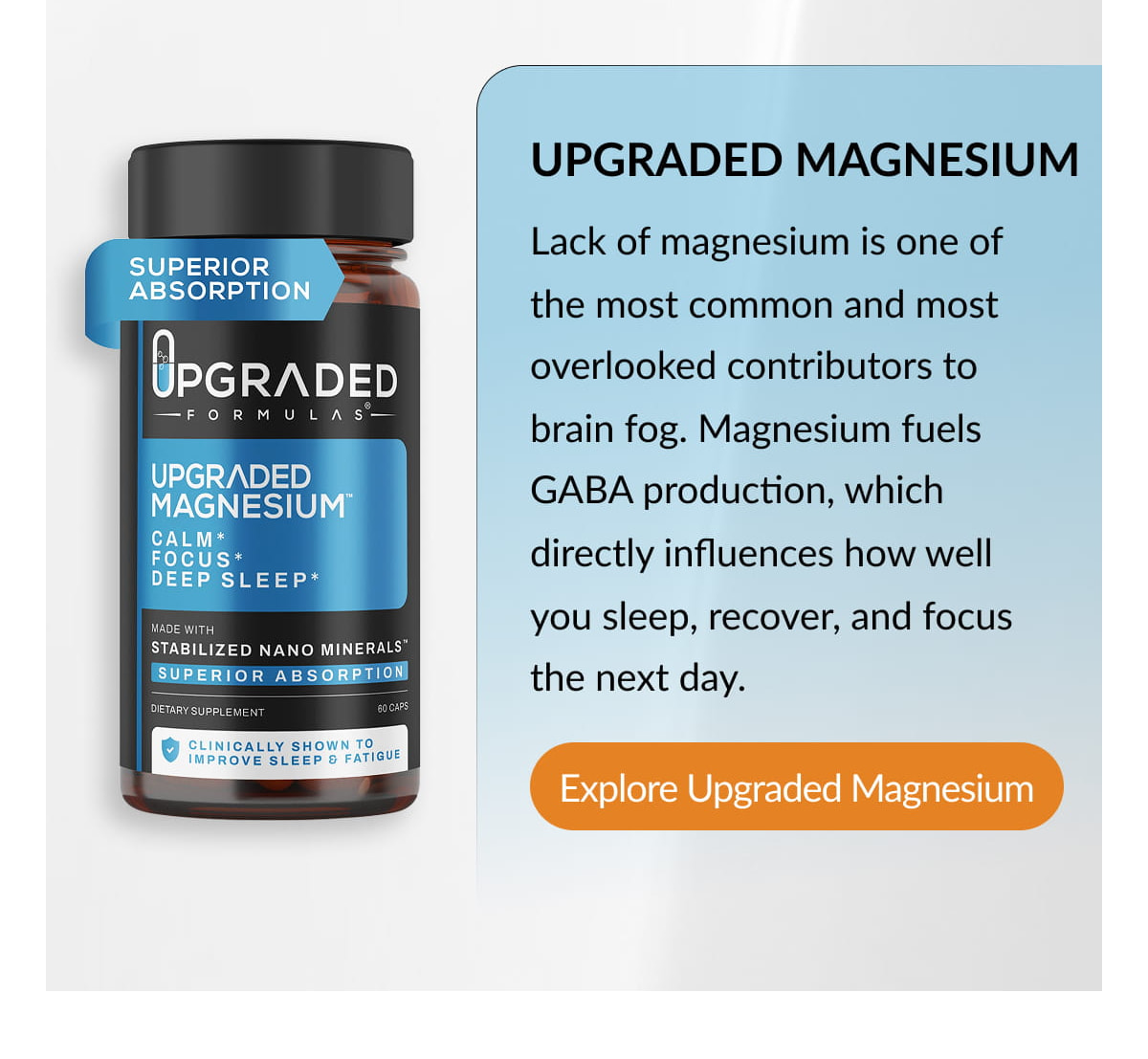 UPGRADED MAGNESIUM Lack of magnesium is one of the most common and most overlooked contributors to brain fog. Magnesium fuels GABA production, which directly influences how well you sleep, recover, and focus the next day. Explore Upgraded Magnesium