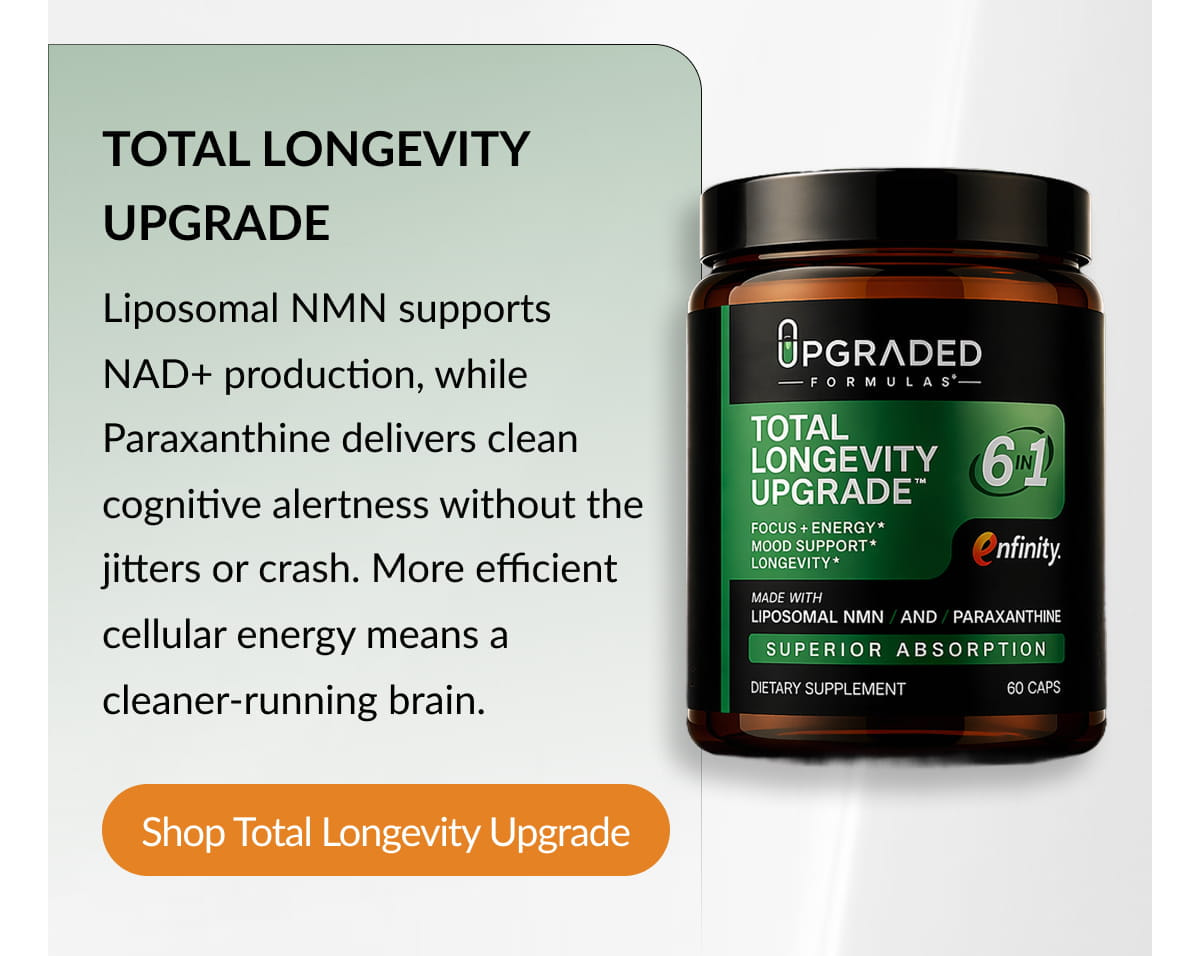 TOTAL LONGEVITY UPGRADE Liposomal NMN supports NAD+ production, while Paraxanthine delivers clean cognitive alertness without the jitters or crash. More efficient cellular energy means a cleaner-running brain. Shop Total Longevity Upgrade