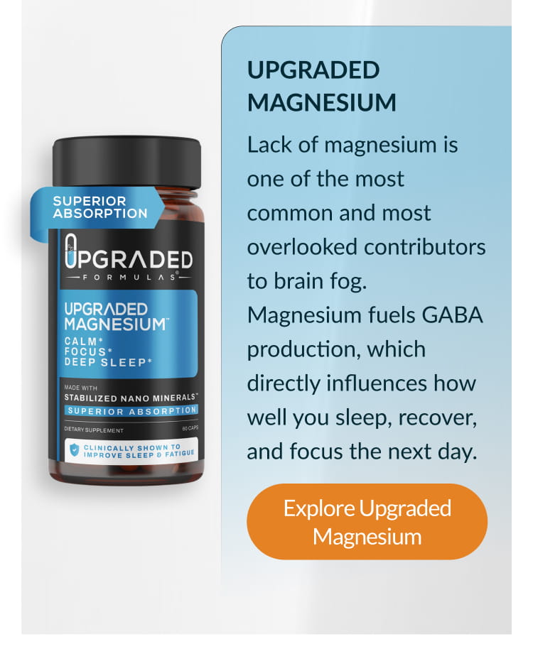 UPGRADED MAGNESIUM Lack of magnesium is one of the most common and most overlooked contributors to brain fog. Magnesium fuels GABA production, which directly influences how well you sleep, recover, and focus the next day. Explore Upgraded Magnesium