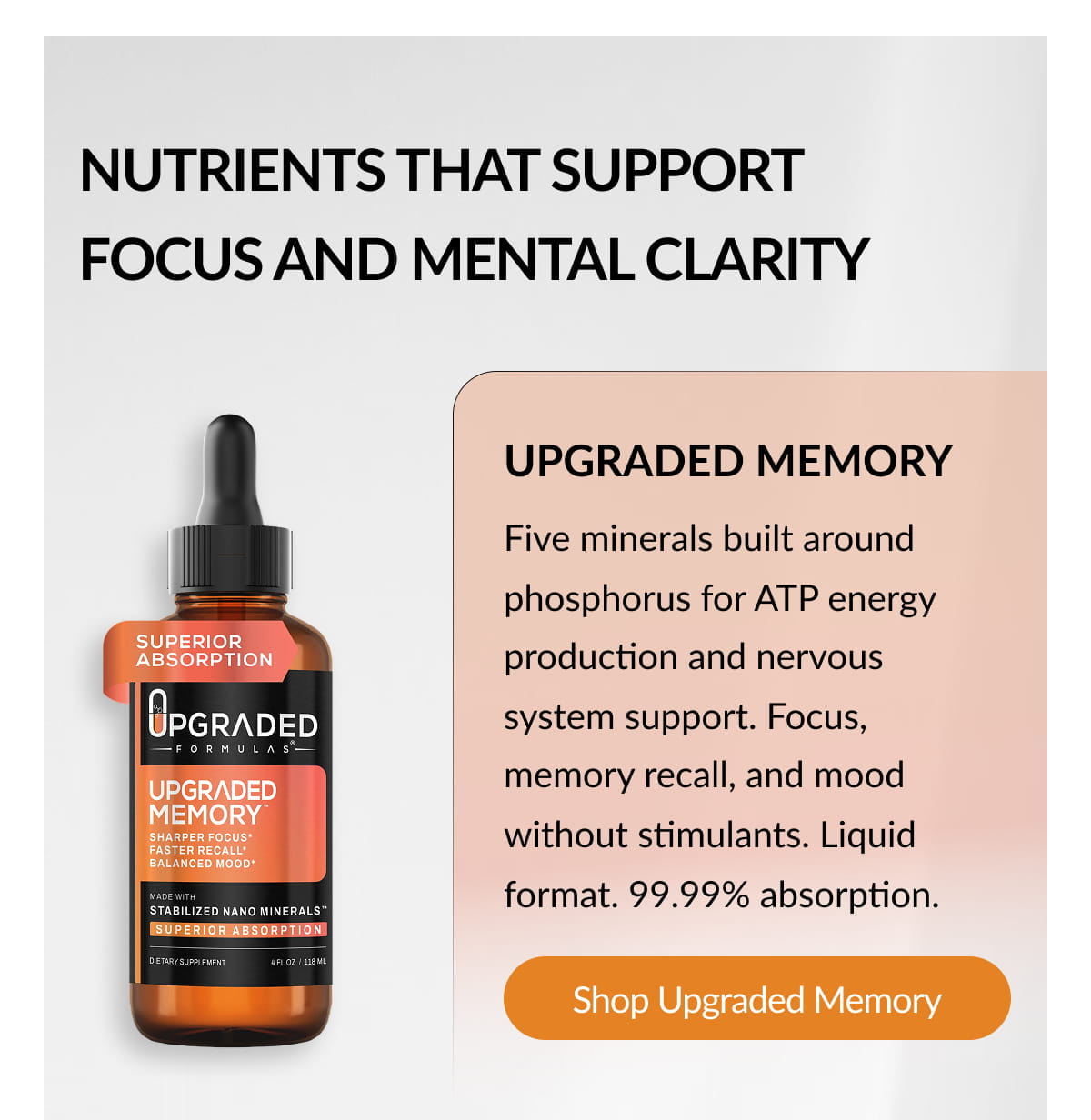 NUTRIENTS THAT SUPPORT FOCUS AND MENTAL CLARITY UPGRADED MEMORY Five minerals built around phosphorus for ATP energy production and nervous system support. Focus, memory recall, and mood without stimulants. Liquid format. 99.99% absorption. Shop Upgraded Memory