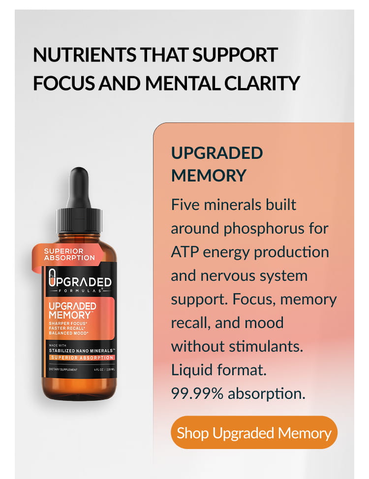 NUTRIENTS THAT SUPPORT FOCUS AND MENTAL CLARITY UPGRADED MEMORY Five minerals built around phosphorus for ATP energy production and nervous system support. Focus, memory recall, and mood without stimulants. Liquid format. 99.99% absorption. Shop Upgraded Memory
