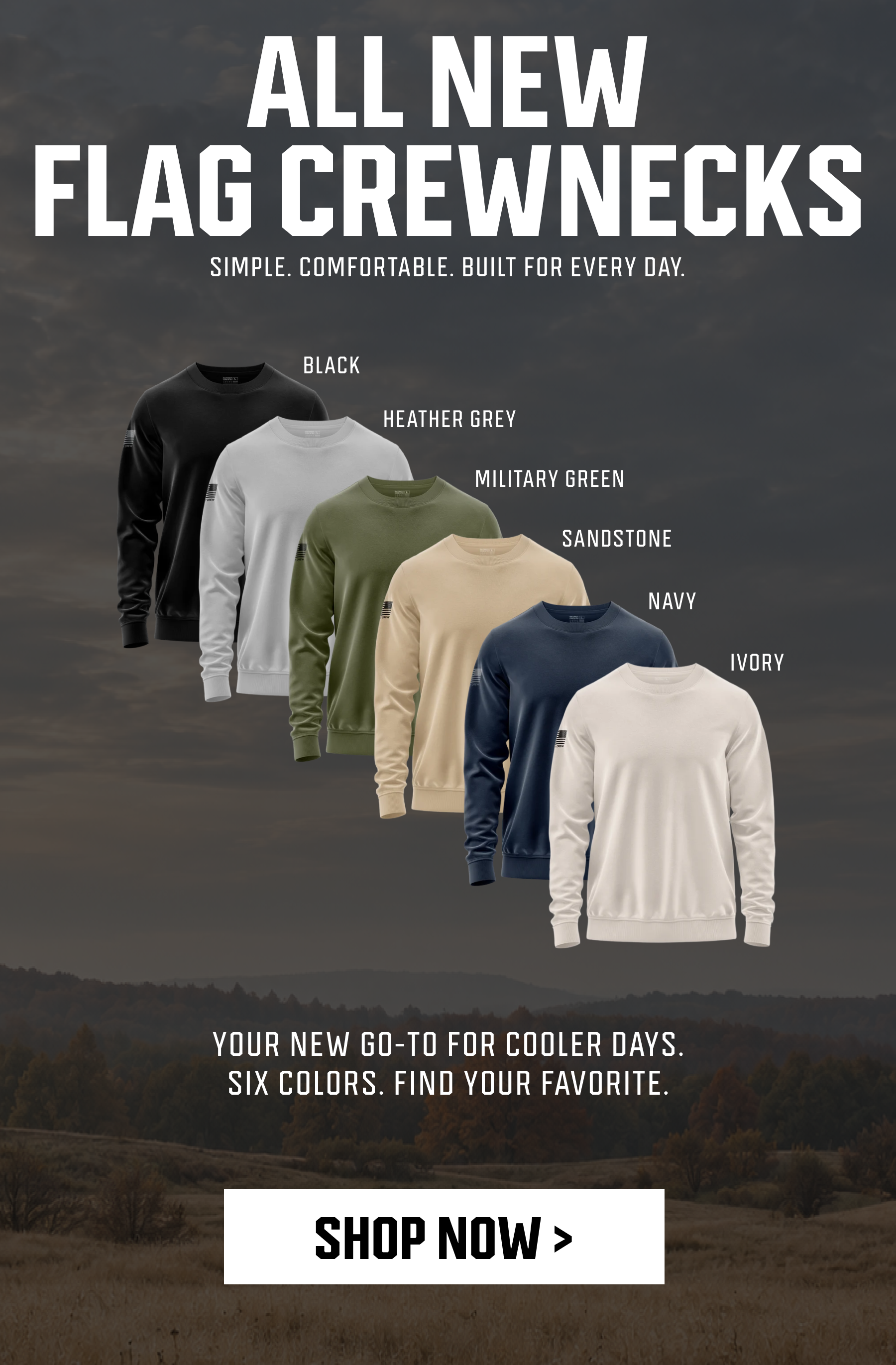 ALL NEW - FLAG CREWNECKS - SIMPLE. COMFORTABLE. BUILT FOR EVERYDAY. - YOUR NEW GO-TO FOR COOLER DAYS. SIX COLORS. FIND YOUR FAVORITE. - SHOP NOW >