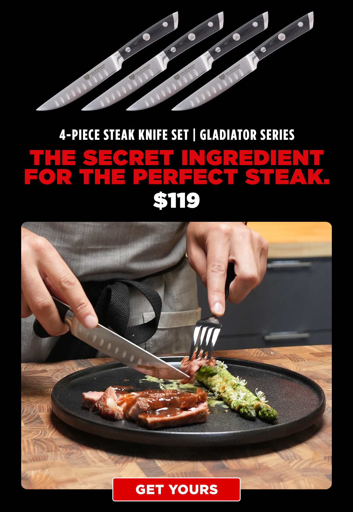 4-Piece Steak Knife Set | Gladiator Series. The secret ingredient for the perfect steak. $119. Get yours.