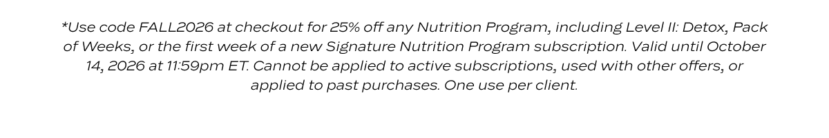 *Use code FALL2026 at checkout for 25% off any Nutrition Program, including Level II: Detox, Pack of Weeks, or the first week of a new Signature Nutrition Program subscription. Valid until October 14, 2026 at 11:59pm ET. Cannot be applied to active subscriptions, used with other offers, or applied to past purchases. One use per client.
