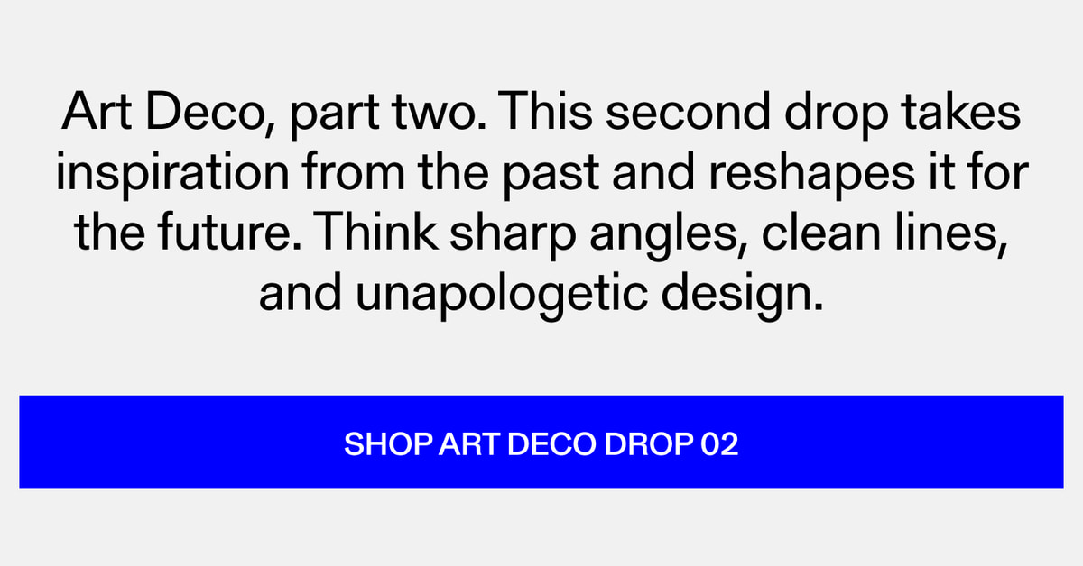 Art Deco, part two. This second drop takes inspiration from the past and reshapes it for the future. Think sharp angles, clean lines, and unapologetic design. Shop Art Deco Drop 02