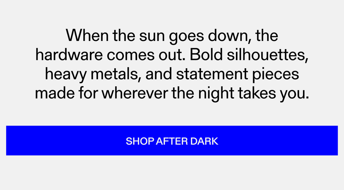 When the sun goes down, the hardware comes out. Bold silhouettes, heavy metals, and statement pieces made for wherever the night takes you. Shop After Dark