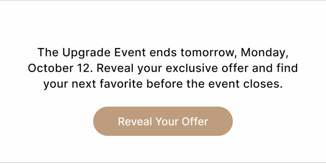  The Upgrade Event ends tomorrow, Monday, October 12. Reveal your exclusive offer and find your next favorite before the event closes. Reveal Your Offer