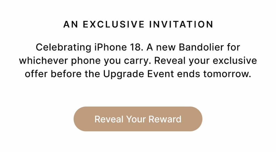 AN EXCLUSIVE INVITATION We're celebrating the iPhone 18 launch with up to 20% off your next Bandolier, whichever phone you carry. The Upgrade Event ends tonight. Reveal your offer and make it yours. Reveal Your Reward