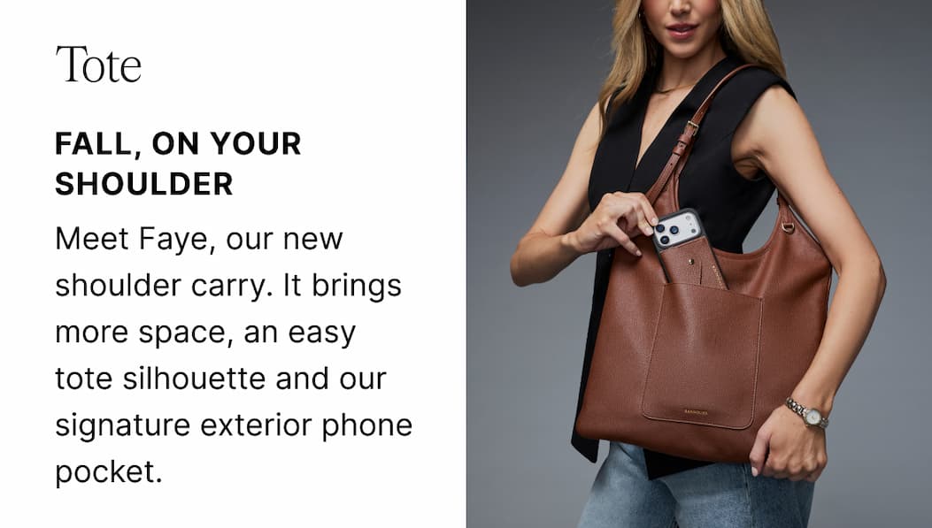 Tote FALL, ON YOUR SHOULDER Meet Faye, our new shoulder carry. It brings more space, an easy tote silhouette and our signature exterior phone pocket.