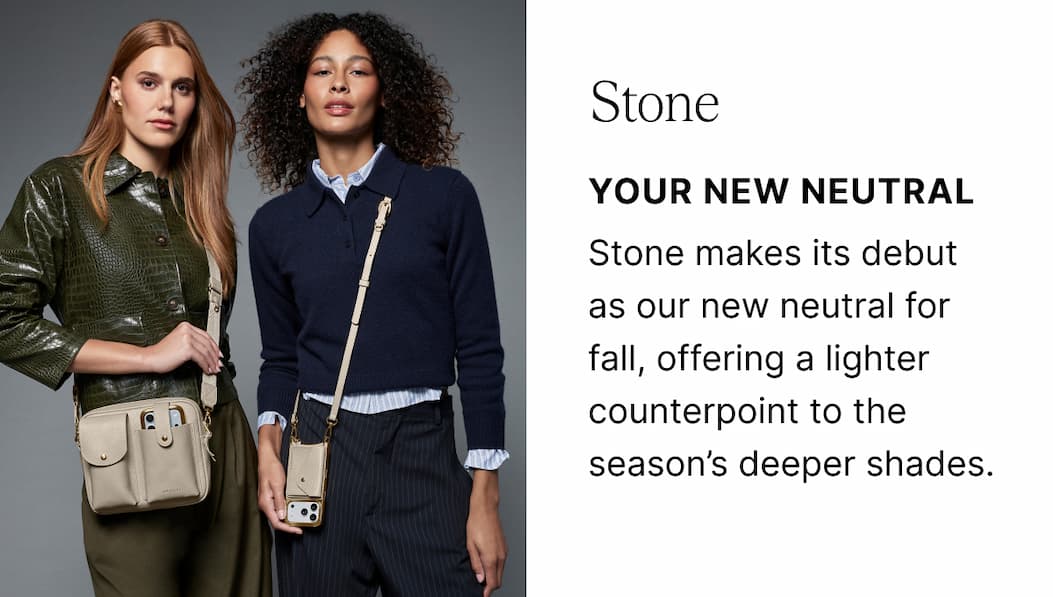Stone YOUR NEW NEUTRAL Stone makes its debut as our new neutral for fall, offering a lighter counterpoint to the season’s deeper shades.