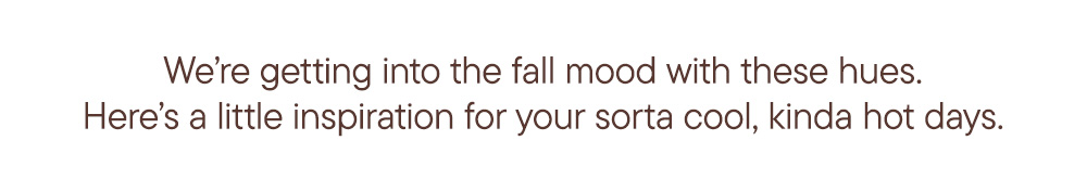 We’re getting into the fall mood with these hues.​  Here’s a little inspiration for your sorta cool, kinda hot days.​