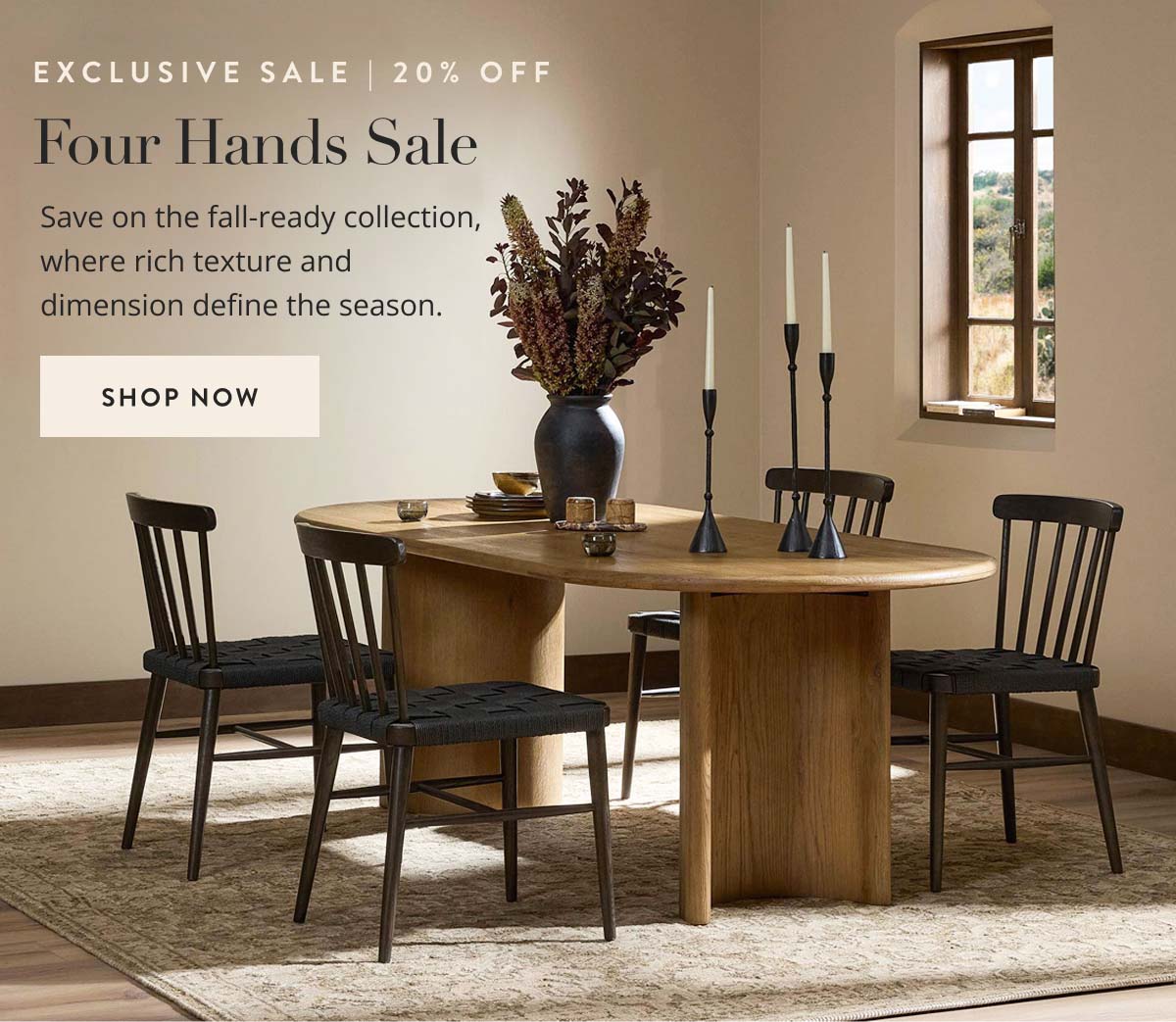 Exclusive Sale | 20% Off. Four Hands Sale: Save on the fall-ready collection, where rich texture and dimension define the season. Shop now.