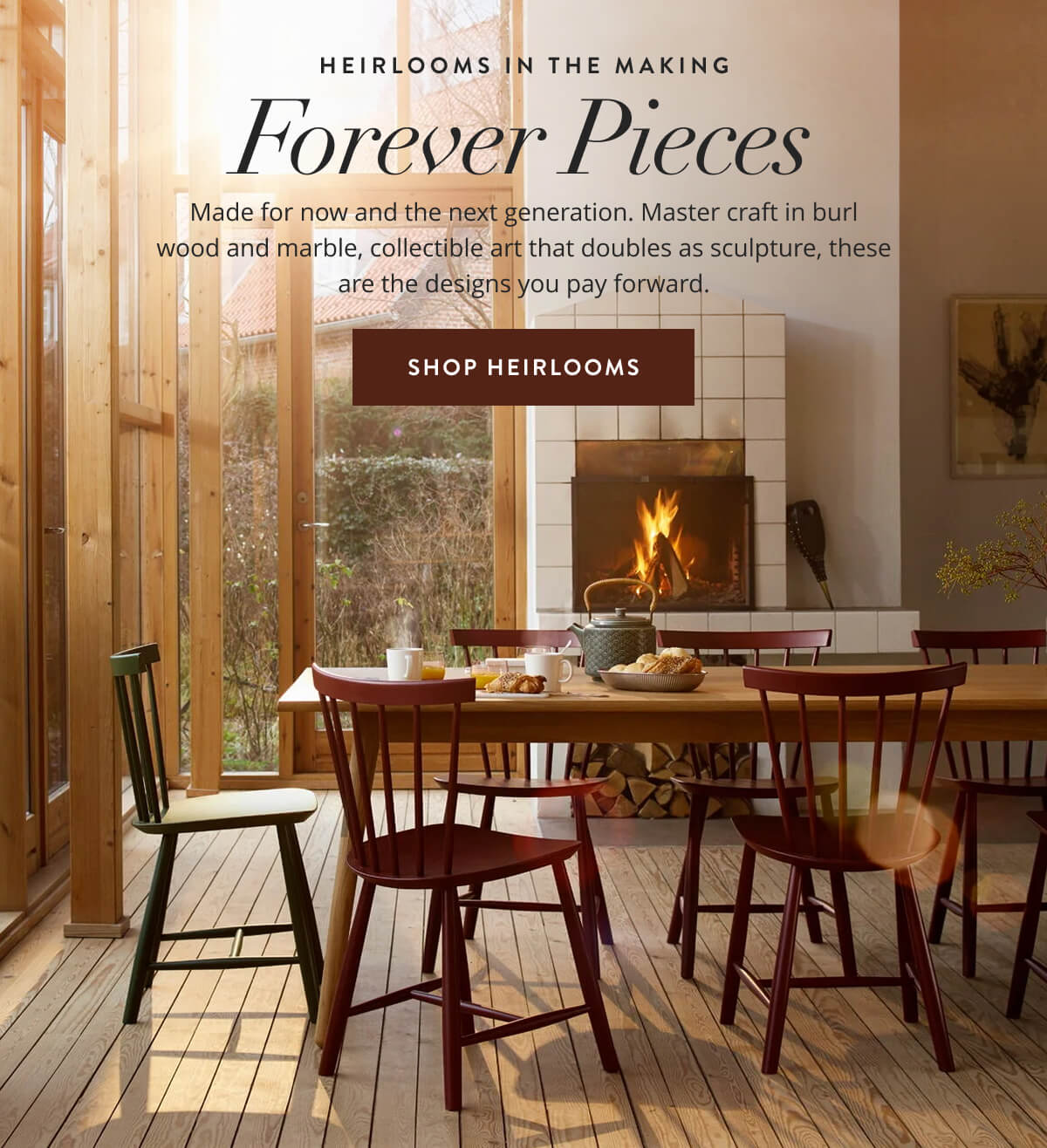 Heirlooms in the Making: Forever Pieces. Made for now and the next generation. Master craft in burl wood and marble, collectible art that doubles as sculpture, these are designs you pay forward. Shop Heirlooms.