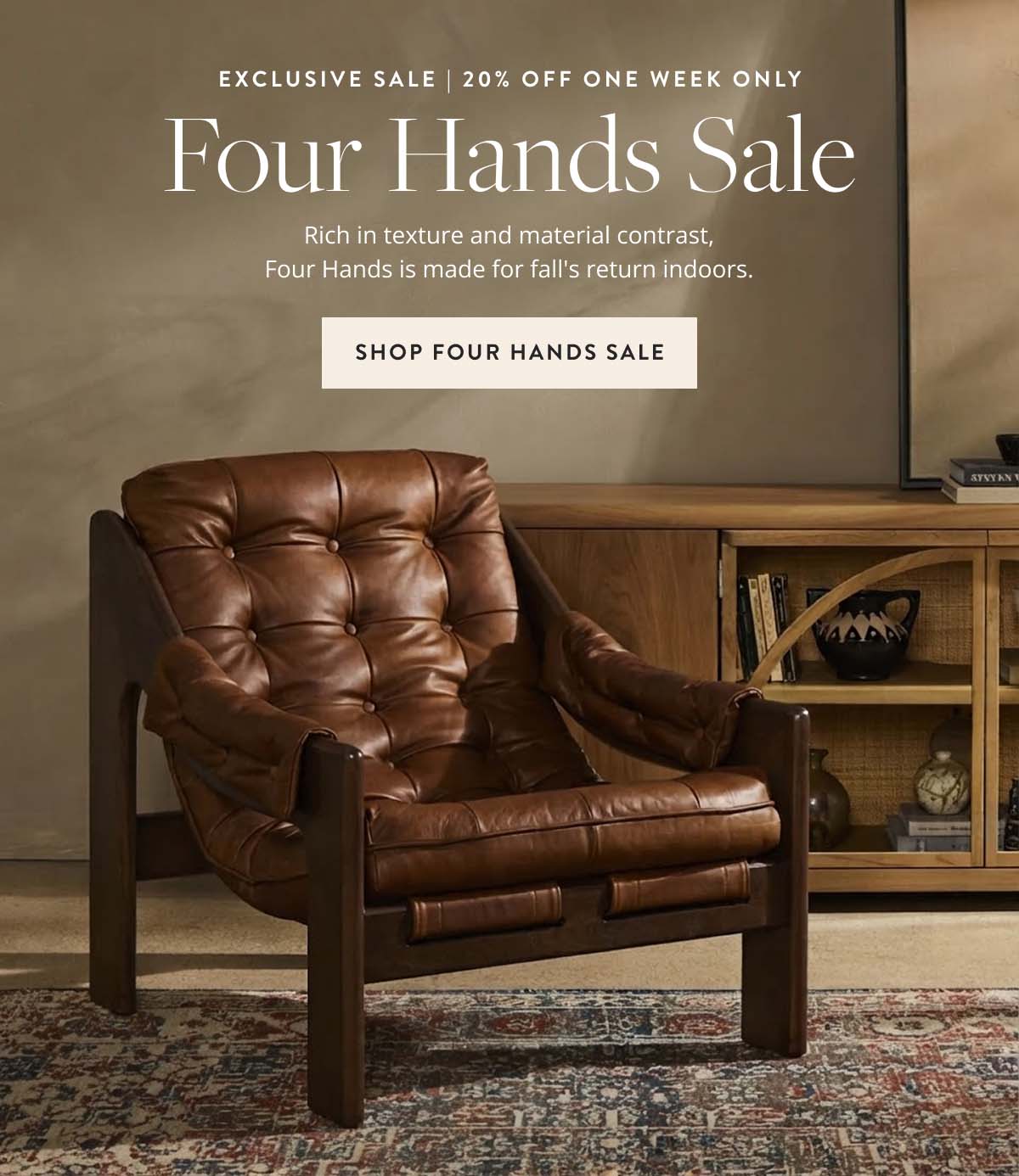 Exclusive Sale | 20% Off One Week Only. Four Hands Sale: Rich in texture and material contrast, Four Hands is made for fall's return indoors. Shop Four Hands Sale.