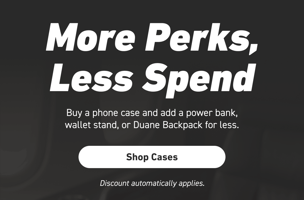 More Perks, Less Spend. Buy a phone case and add a power bank, wallet stand, or Duane Backpack  for less.  [Click here to Shop Cases]