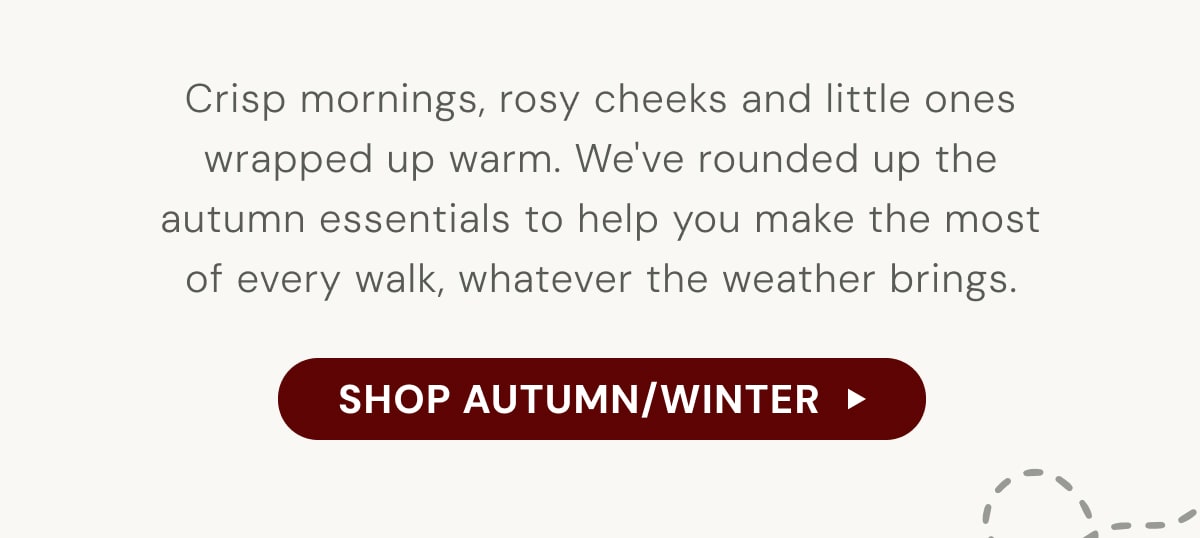 Crisp mornings, rosy cheeks and little ones wrapped up warm. We've rounded up the autumn essentials to help you make the most of every walk, whatever the weather brings. - SHOP AUTUMN/WINTER 