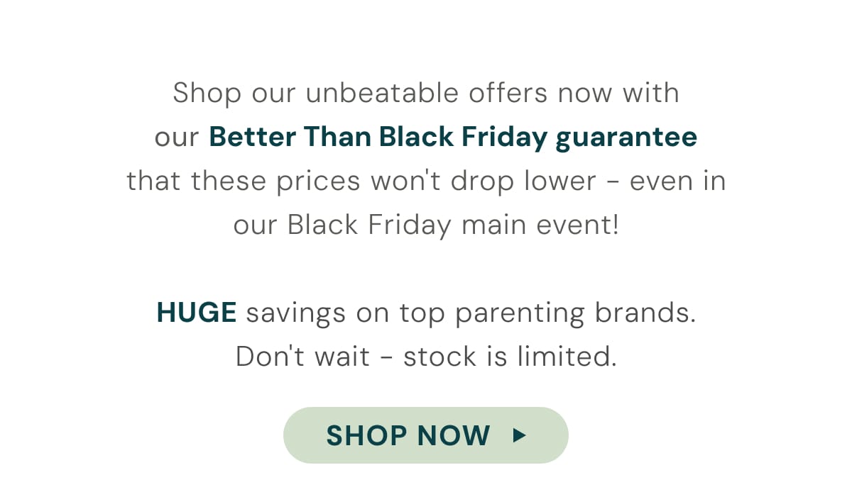 Shop our unbeatable offers now with our Better Than Black Friday gurantee that these prices wont drop lower - even in our Black Friday main event! - Shop now
