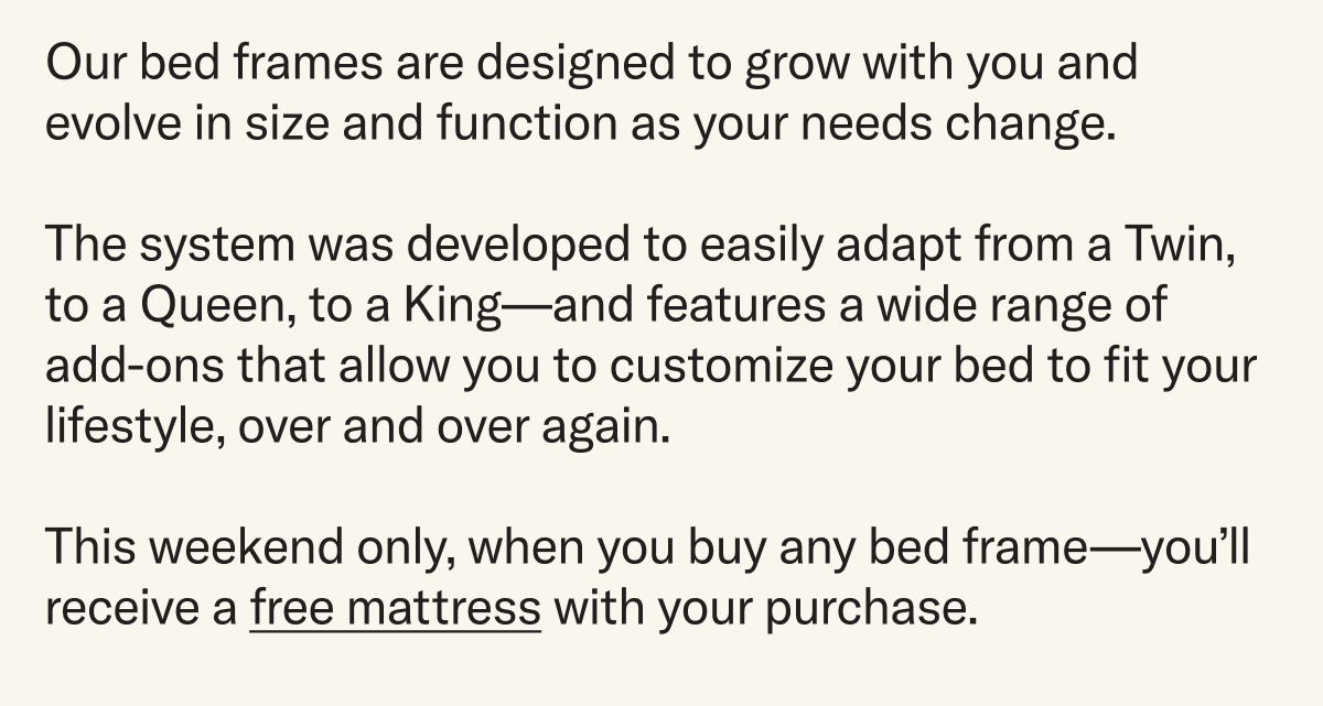Our bed frames are designed to grow with you and evolve in size and function as your needs change.  The system was developed to easily adapt from a Twin, to a Queen, to a King—and features a wide range of add-ons that allow you to customize your bed to fit your lifestyle, over and over again.  This weekend only, when you buy any bed frame—you’ll receive a free mattress with your purchase. 