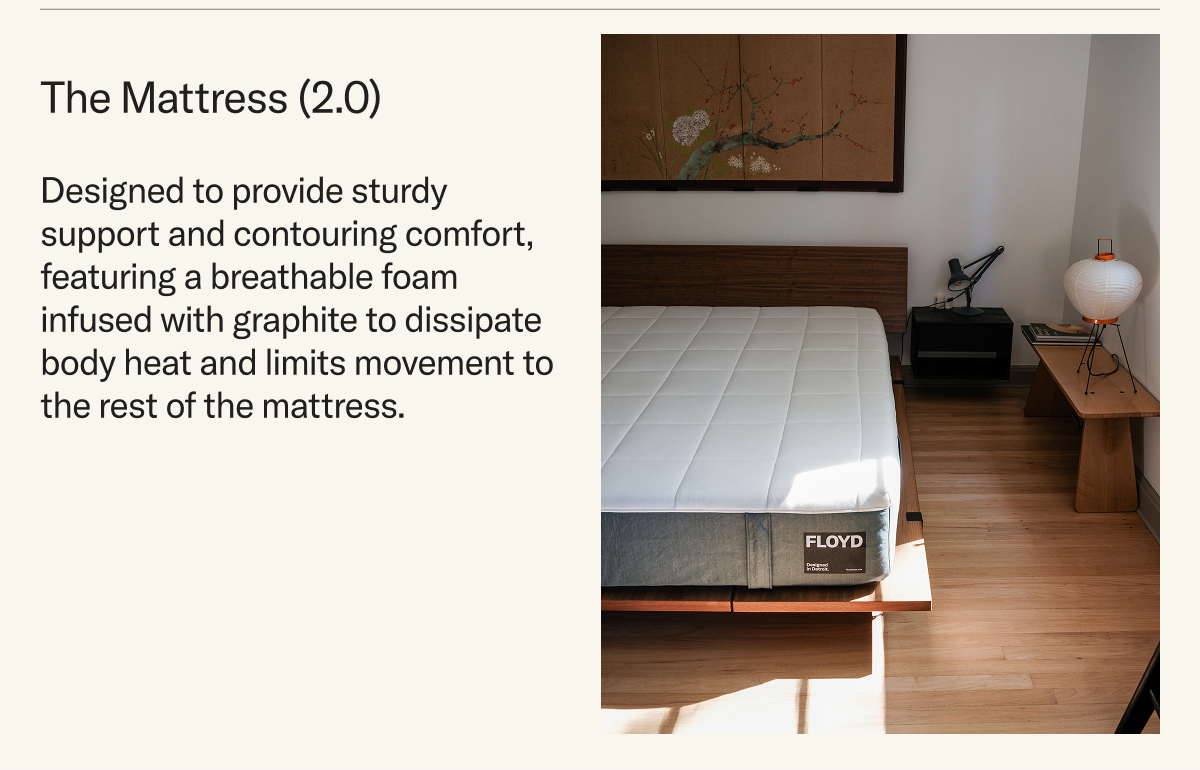 Our newly-redesigned Mattress is designed to provide sturdy support and contouring comfort, featuring a breathable foam infused with graphite to dissipate body heat and limits movement to the rest of the mattress. 