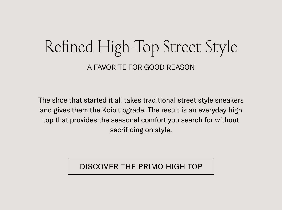 Refined High-Top Street Style   A FAVORITE FOR GOOD REASON   The shoe that started it all takes traditional street style sneakers and gives them the Koio upgrade. The result is an everyday high top that provides the seasonal comfort you search for without sacrificing an ounce of style.   DISCOVER THE PRIMO HIGH TOP