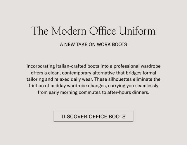 The Modern Office Uniform A NEW TAKE ON WORK BOOTS Incorporating Italian-crafted boots into a professional wardrobe offers a clean, contemporary alternative that bridges formal tailoring and relaxed daily wear. These silhouettes eliminate the friction of midday wardrobe changes, carrying you seamlessly from early morning commutes to after-hours dinners. DISCOVER OFFICE BOOTS 
