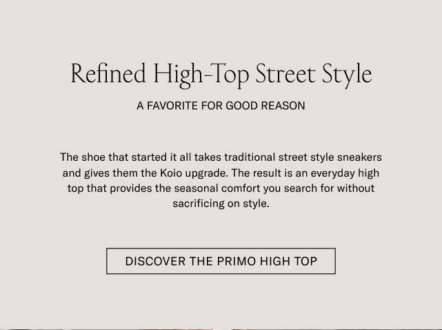 Refined High-Top Street Style A FAVORITE FOR GOOD REASON The shoe that started it all takes traditional street style sneakers and gives them the Koio upgrade. The result is an everyday high top that provides the seasonal comfort you search for without sacrificing an ounce of style. DISCOVER THE PRIMO HIGH TOP Refined High-Top Street Style A FAVORITE FOR GOOD REASON The shoe that started it all takes traditional street style sneakers and gives them the Koio upgrade. The result is an everyday high top that provides the seasonal comfort you search for without sacrificing an ounce of style. DISCOVER THE PRIMO HIGH TOP