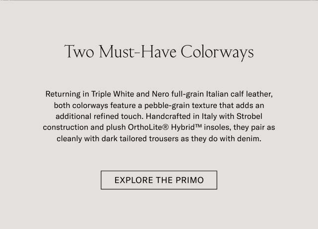 Two Must-Have Colorways Returning in Triple White and Nero full-grain Italian calf leather, both colorways feature a pebble-grain texture that adds an additional refined touch. Handcrafted in Italy with Strobel construction and plush OrthoLite® Hybrid™ insoles, they pair as cleanly with dark tailored trousers as they do with denim. EXPLORE THE PRIMO Two Must-Have Colorways Returning in Triple White and Nero full-grain Italian calf leather, both colorways feature a pebble-grain texture that adds an additional refined touch. Handcrafted in Italy with Strobel construction and plush OrthoLite® Hybrid™ insoles, they pair as cleanly with dark tailored trousers as they do with denim. EXPLORE THE PRIMO