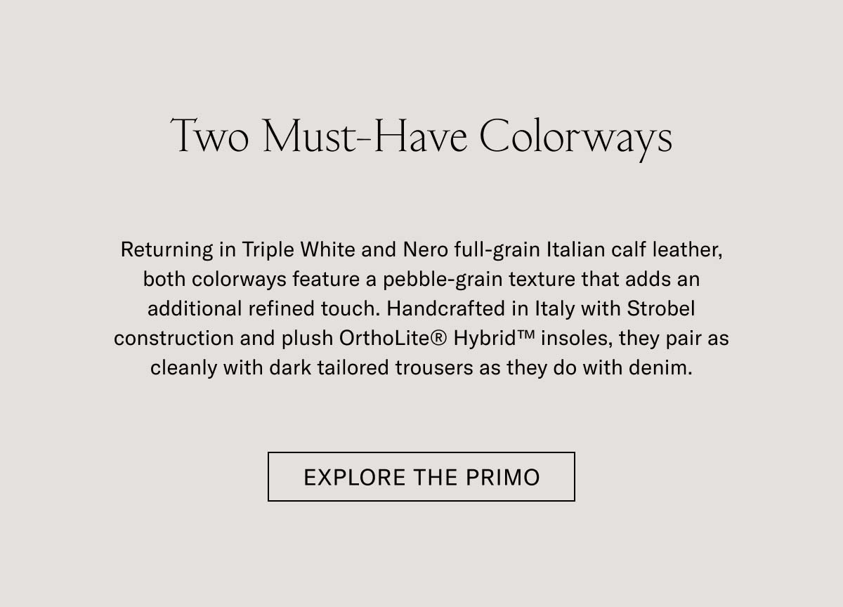 Two Must-Have Colorways   Returning in Triple White and Nero full-grain Italian calf leather, both colorways feature a pebble-grain texture that adds an additional refined touch. Handcrafted in Italy with Strobel construction and plush OrthoLite® Hybrid™ insoles, they pair as cleanly with dark tailored trousers as they do with denim.   EXPLORE THE PRIMO