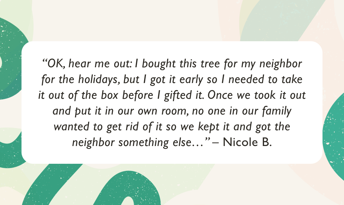 "OK, hear me out: I bought this tree for my neighbor for the holidays, but I got it early so I needed to take it out of the box before I gifted it. Once we took it out and put it in our own room, no one in our family wanted to get rid of it so we kept it and got the neighbor something else." – Nicole B.